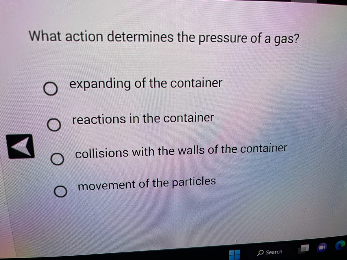 What action determines the pressure of a gas?
expanding of the container
reactions in the container
O collisions with the walls of the container
O movement of the particles
Q
Search
