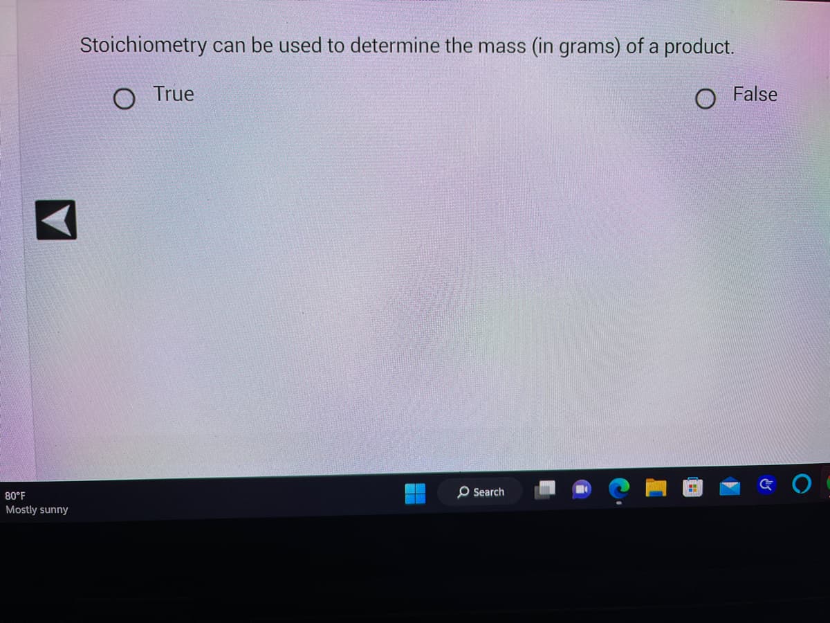 80°F
Mostly sunny
Stoichiometry can be used to determine the mass (in grams) of a product.
O True
O False
Search
H
&