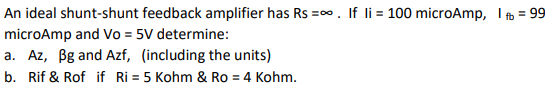 An ideal shunt-shunt feedback amplifier has Rs =∞. If li = 100 microAmp, I f = 99
microAmp and Vo = 5V determine:
a. Az, Bg and Azf, (including the units)
b. Rif & Rof if Ri= 5 Kohm & Ro = 4 Kohm.