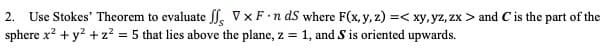 2. Use Stokes' Theorem to evaluate . VxF n ds where F(x, y, z) =< xy, yz, zx > and C is the part of the
sphere x? +y? + z? = 5 that lies above the plane, z = 1, and S is oriented upwards.
