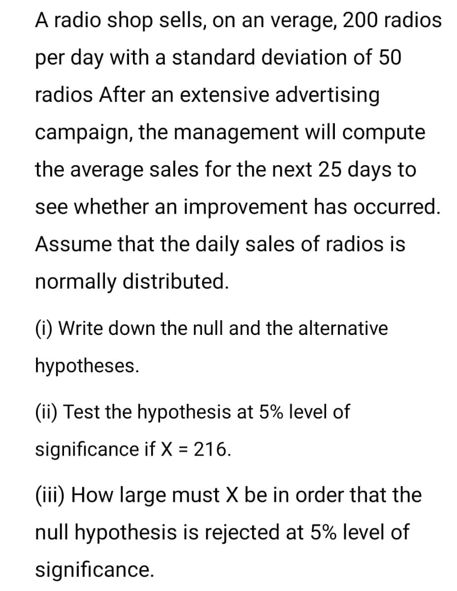 A radio shop sells, on an verage, 200 radios
per day with a standard deviation of 50
radios After an extensive advertising
campaign, the management will compute
the average sales for the next 25 days to
see whether an improvement has occurred.
Assume that the daily sales of radios is
normally distributed.
(i) Write down the null and the alternative
hypotheses.
(ii) Test the hypothesis at 5% level of
significance if X = 216.
(iii) How large must X be in order that the
null hypothesis is rejected at 5% level of
significance.
