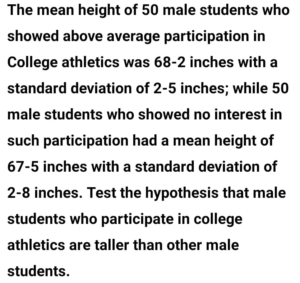 The mean height of 50 male students who
showed above average participation in
College athletics was 68-2 inches with a
standard deviation of 2-5 inches; while 50
male students who showed no interest in
such participation had a mean height of
67-5 inches with a standard deviation of
2-8 inches. Test the hypothesis that male
students who participate in college
athletics are taller than other male
students.
