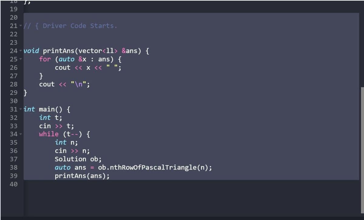 19
20
21-// { Driver Code Starts.
22
23
24 - void printAns (vector<1l> &ans) {
25 -
for (auto &x : ans) {
cout << x << " ";
}
cout << "\n";
26
27
28
29 }
30
31 - int main() {
int t;
cin >> t;
32
33
while (t--) {
int n;
34-
35
36
cin >> n;
Solution ob;
auto ans = ob.nthRowofPascalTriangle(n);
printAns (ans);
37
38
39
40
