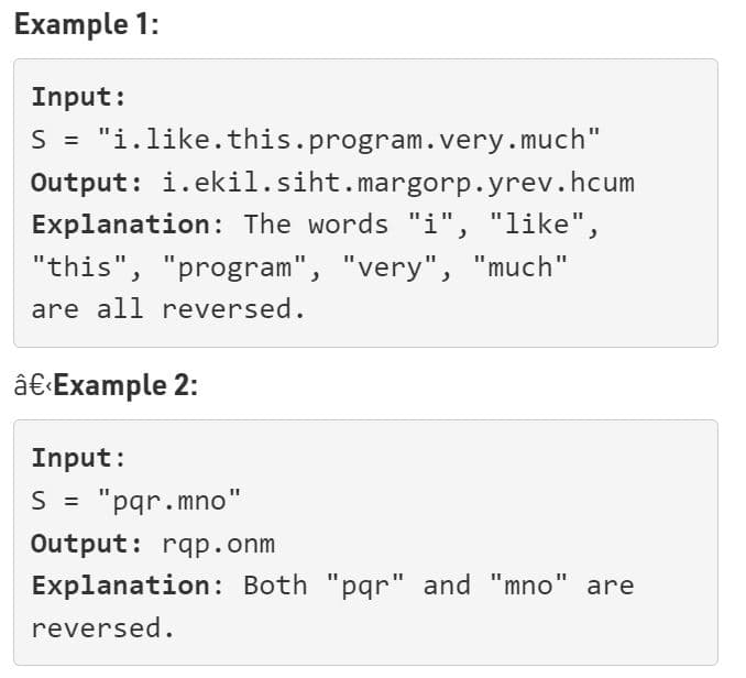 Example 1:
Input:
S = "i.like.this.program.very.much"
Output: i.ekil.siht.margorp.yrev.hcum
Explanation: The words "i", "like",
"this", "program", "very", "much"
are all reversed.
â€±Example 2:
Input:
S = "pqr.mno"
%3D
Output: rqp.onm
Explanation: Both "pqr" and "mno'
reversed.
