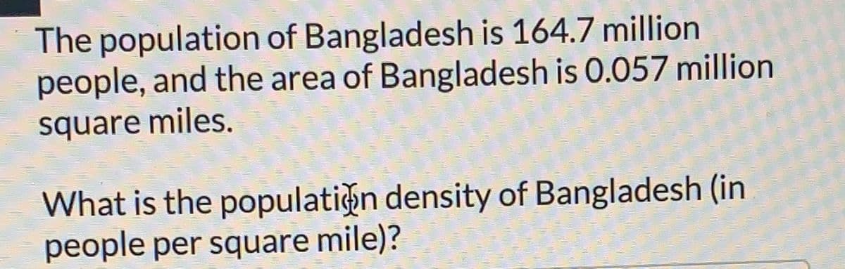 The population of Bangladesh is 164.7 million
people, and the area of Bangladesh is 0.057 million
square miles.
What is the populatin density of Bangladesh (in
people per square mile)?
