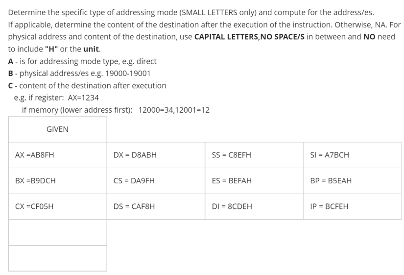 Determine the specific type of addressing mode (SMALL LETTERS only) and compute for the address/es.
If applicable, determine the content of the destination after the execution of the instruction. Otherwise, NA. For
physical address and content of the destination, use CAPITAL LETTERS,NO SPACE/S in between and NO need
to include "H" or the unit.
A - is for addressing mode type, e.g. direct
B- physical address/es e.g. 19000-19001
C- content of the destination after execution
e.g. if register: AX=1234
if memory (lower address first): 12000=34,12001=12
GIVEN
AX =AB8FH
DX = D8ABH
SS = C8EFH
SI = A7BCH
BX =B9DCH
CS = DA9FH
ES = BEFAH
BP = B5EAH
%3D
%3!
CX =CF05H
DS = CAF8H
DI = 8CDEH
IP = BCFEH
%3D
