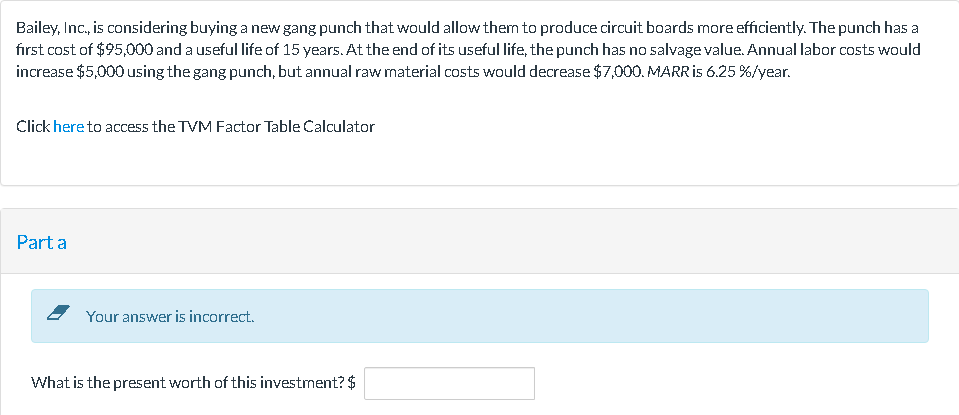 Bailey, Inc., is considering buying a new gang punch that would allow them to produce circuit boards more efficiently. The punch has a
fırst cost of $95,000 and a useful life of 15 years. At the end of its useful life, the punch has no salvage value. Annual labor costs would
increase $5,000 using the gang punch, but annual raw mnaterial costs would decrease $7,000. MARR is 6.25 %/year.
Click here to access the TVM Factor Table Calculator
Part a
Your answer is incorrect.
What is the present worth of this investment? $
