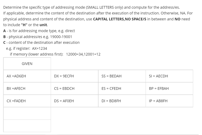 Determine the specific type of addressing mode (SMALL LETTERS only) and compute for the address/es.
If applicable, determine the content of the destination after the execution of the instruction. Otherwise, NA. For
physical address and content of the destination, use CAPITAL LETTERS,NO SPACE/S in between and NO need
to include "H" or the unit.
A - is for addressing mode type, e.g. direct
B- physical address/es e.g. 19000-19001
C- content of the destination after execution
e.g. if register: AX=1234
if memory (lower address first): 12000=34,12001=12
GIVEN
AX =AD6EH
DX = 9ECFH
SS = BEDAH
SI = AECDH
%3!
BX =AFECH
CS = EBDCH
ES = CFEDH
ВP 3DEFBAH
%3D
CX =FADEH
DS = AFOEH
DI = BD8FH
IP = AB8FH
