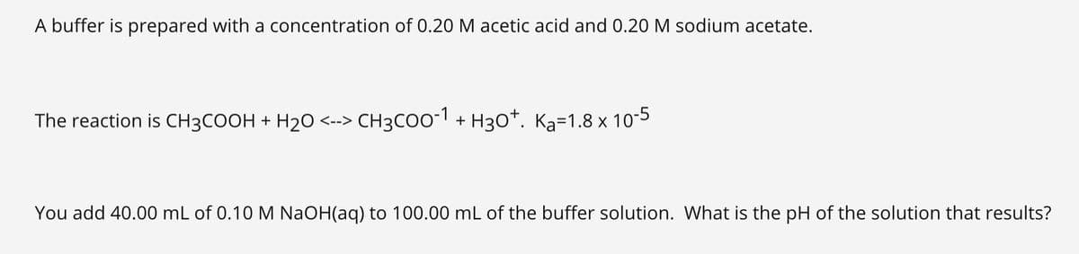 A buffer is prepared with a concentration of 0.20 M acetic acid and 0.20 M sodium acetate.
The reaction is CH3COOH + H20 <--> CH3COO-1 + H30*. Ka=1.8 x 10-5
You add 40.00 mL of 0.10 M NaOH(aq) to 100.00 mL of the buffer solution. What is the pH of the solution that results?
