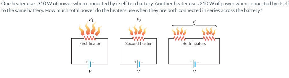 One heater uses 310 W of power when connected by itself to a battery. Another heater uses 210 W of power when connected by itself
to the same battery. How much total power do the heaters use when they are both connected in series across the battery?
P1
P2
ww-
Second heater
ww-
First heater
Both heaters
V
V
V
