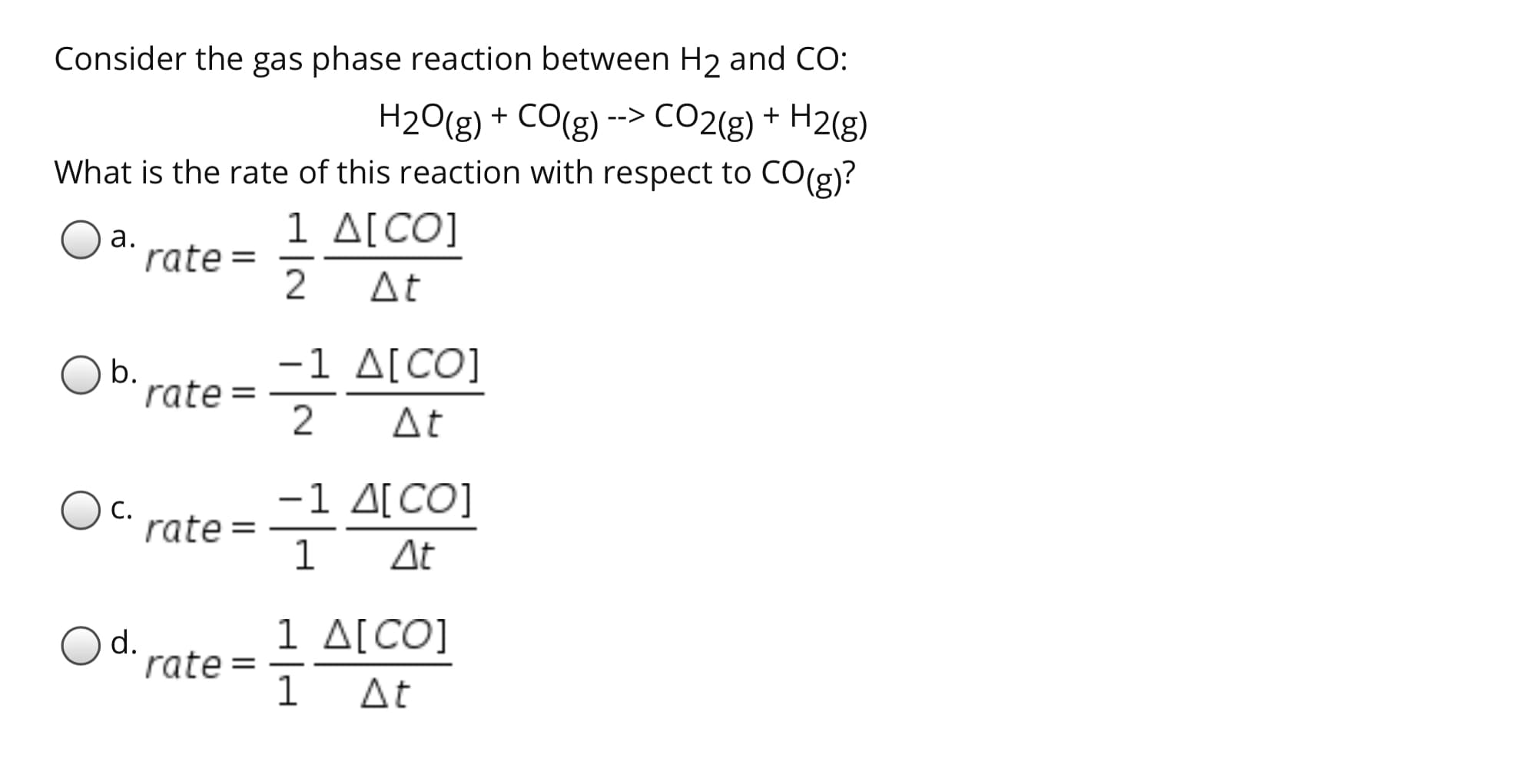 Consider the gas phase reaction between H2 and CO:
H20(g) + CO(g) --> CO2{g) + H2(g)
What is the rate of this reaction with respect to CO(g)?
1 Δ[CO]
а.
rate =
2
At
-1 ΔΙCO]
Ob.
rate =
At
-1 Δ CO]
С.
rate =
1
At
1 Δ[CO]
1 At
Od.
rate =
