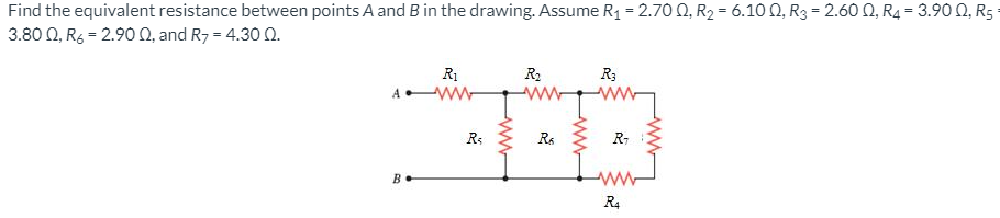 Find the equivalent resistance between points A and B in the drawing. Assume R1 = 2.70 0, R2 = 6.10 Q, R3 = 2.60 Q, R4 = 3.9O N, R5
3.80 0, R6 = 2.90 0, and R7 = 4.30 0.
%3D
R1
ww
R2
R3
A •
R:
R-
B.
R4
