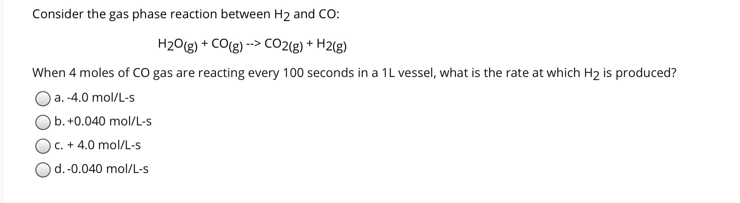 Consider the gas phase reaction between H2 and CO:
H2O(g) + CO(g)
CO2(g) + H2(g)
-->
When 4 moles of CO gas are reacting every 100 seconds in a 1L vessel, what is the rate at which H2 is produced?
a. -4.0 mol/L-S
b. +0.040 mol/L-s
C. + 4.0 mol/L-s
d.-0.040 mol/L-s
