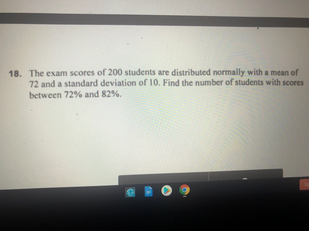 18. The exam scores of 200 students are distributed normally with a mean of
72 and a standard deviation of 10. Find the number of students with scores
between 72% and 82%.
ST

