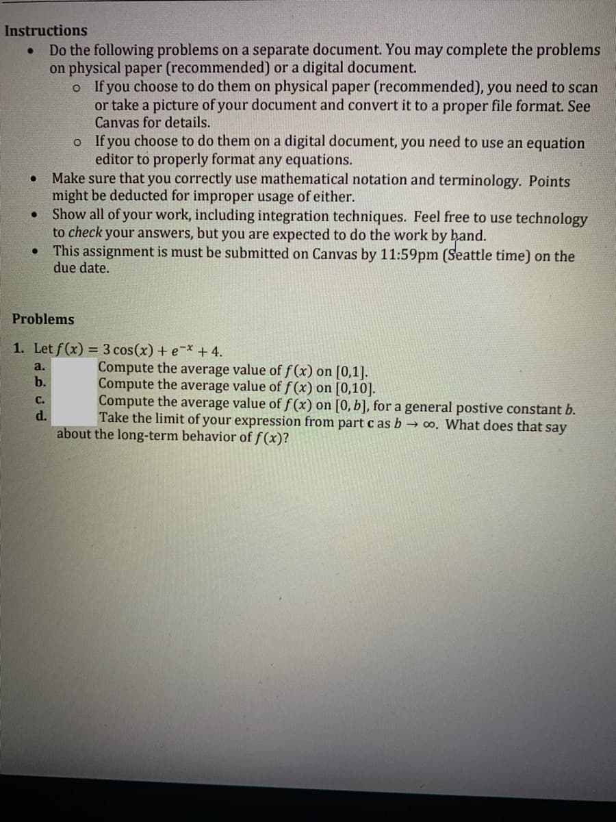 Instructions
Do the following problems on a separate document. You may complete the problems
on physical paper (recommended) or a digital document.
o f you choose to do them on physical paper (recommended), you need to scan
or take a picture of your document and convert it to a proper file format. See
Canvas for details.
o If you choose to do them on a digital document, you need to use an equation
editor to properly format any equations.
Make sure that you correctly use mathematical notation and terminology. Points
might be deducted for improper usage of either.
Show all of your work, including integration techniques. Feel free to use technology
to check your answers, but you are expected to do the work by band.
This assignment is must be submitted on Canvas by 11:59pm (Seattle time) on the
due date.
Problems
1. Let f(x) = 3 cos(x) + e-* + 4.
Compute the average value of f(x) on [0,1].
Compute the average value of f(x) on [0,10].
Compute the average value of f(x) on [0, b], for a general postive constant b.
Take the limit of your expression from part c as b → o. What does that say
a.
b.
C.
d.
about the long-term behavior of f(x)?
