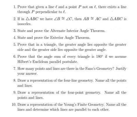 1. Prove that given a line é and a point P not on e, there exists a line
through P perpendicular to €.
2. If in AABC we have ZB LC, then AB AC and AABC is
isosceles.
3. State and prove the Alternate Interior Angle Theorem.
4. State and prove the Exterior Angle Theorem.
5. Prove that in a triangle, the greater angle lies opposite the greater
side and the greater side lies opposite the greater angle.
6. Prove that the angle sum of every triangle is 180° if we assume
Hilbert's Euclidean parallel postulate.
7. How many points and lines are there in the Fano's Geometry? Justify
your answer.
8. Draw a representation of the four-line geometry. Name all the points
and lines.
9. Draw a representation of the four-point geometry. Name all the
points and lines.
10. Draw a representation of the Young's Finite Geometry. Name all the
lines and determine which lines are parallel to cach other.
