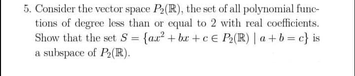 5. Consider the vector space P2(R), the set of all polynomial func-
tions of degree less than or equal to 2 with real coefficients.
Show that the set S = {a.x2 + bx +c E P2(R) | a+b c} is
a subspace of P2(R).
