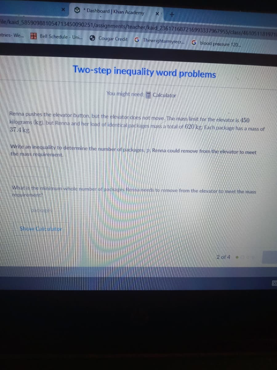 O * Dashboard | Khan Academy
ile/kaid 585909881054713450090251/assignments/teacher/kaid 23617168721
3337967955/class/4610511819718
ntries- We. Bell Schedule - Uni.
6 Cougar Credit
G Thewrightarmyrecr.G blood pressure 120.
Two-step inequality word problems
You might need: E Calculator
Renna pushes the elevator button, but the elevator does not move. The mass limit for the elevator is 450
kilograms (kg), but Renna and her load of identical packages mass a total of 620 kg. Each package has a mass of
37.4 kg.
Write an inequality to determine the number of packages, p. Renna could remove from the elevator to meet
the mass reguirement.
What is the minimum whole number of packages Renna needs to remove from the elevator to meet the mass
requirement?
packages
Show Calculator
2 of 4.000
