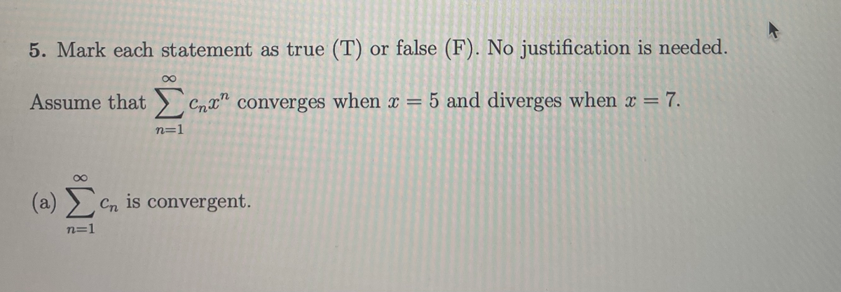 5. Mark each statement as true (T) or false (F). No justification is needed.
Assume that > Cmx" converges when x = 5 and diverges when x = 7.
%3D
n=1
(a) > Cn is convergent.
n=1
