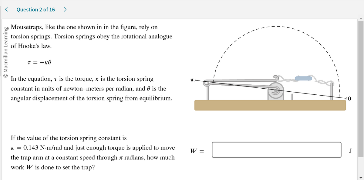 < Question 2 of 16 >
O Macmillan Learning
Mousetraps, like the one shown in in the figure, rely on
torsion springs. Torsion springs obey the rotational analogue
of Hooke's law.
T = -KO
In the equation, t is the torque, ê is the torsion spring
constant in units of newton-meters per radian, and is the
angular displacement of the torsion spring from equilibrium.
If the value of the torsion spring constant is
K = 0.143 N.m/rad and just enough torque is applied to move
the trap arm at a constant speed through a radians, how much
work W is done to set the trap?
TH
W =
10
J