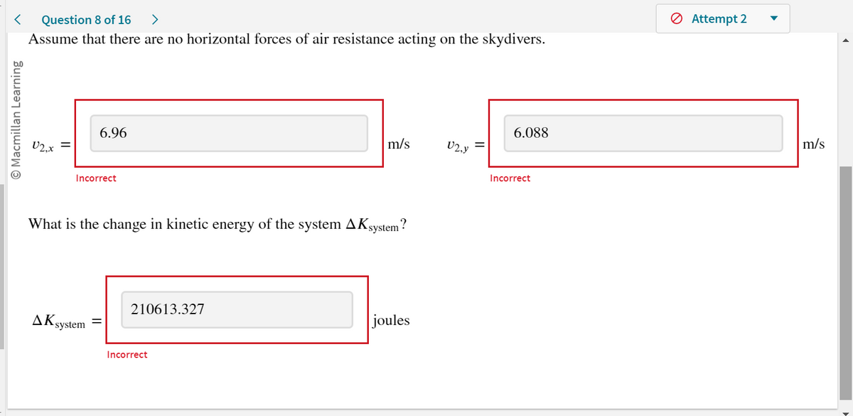 < Question 8 of 16 >
Assume that there are no horizontal forces of air resistance acting on the skydivers.
O Macmillan Learning
V2.x
6.96
Incorrect
AK system
What is the change in kinetic energy of the system AK system?
210613.327
m/s
Incorrect
joules
V2,Y
6.088
Incorrect
Attempt 2
m/s