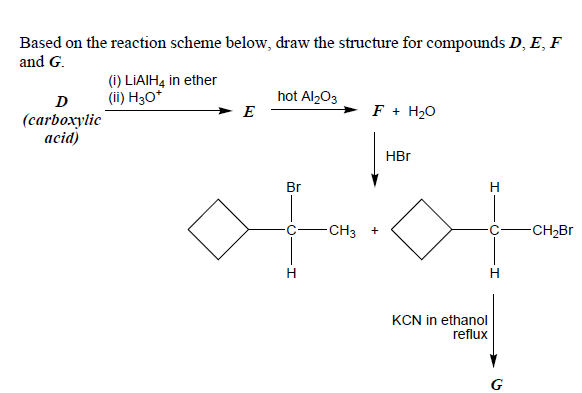 Based on the reaction scheme below, draw the structure for compounds D, E, F
and G.
(1) LIAIH4 in ether
(ii) H3O*
hot Al,03
E
D
F + H20
(carboxylic
acid)
HBr
Br
H.
-CH3
-CH2BR
+
H
KCN in ethanol
reflux
G
