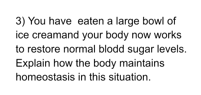 3) You have eaten a large bowl of
ice creamand your body now works
to restore normal blodd sugar levels.
Explain how the body maintains
homeostasis in this situation.