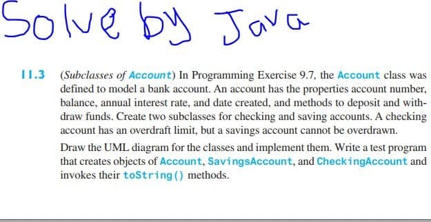 Solve by Java
11.3 (Subclasses of Account) In Programming Exercise 9.7, the Account class was
defined to model a bank account. An account has the properties account number,
balance, annual interest rate, and date created, and methods to deposit and with-
draw funds. Create two subclasses for checking and saving accounts. A checking
account has an overdraft limit, but a savings account cannot be overdrawn.
Draw the UML diagram for the classes and implement them. Write a test program
that creates objects of Account, SavingsAccount, and CheckingAccount and
invokes their toString () methods.
