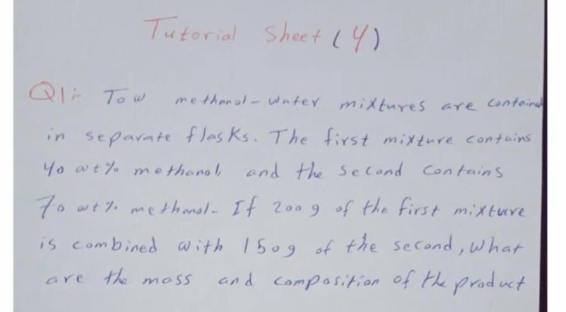 Tutorial Sheet 14)
Q1: To w
methenal- water mixtures are Containd
in separate flas ks. The first mixture contains
4o at% methanol,
and the s e Cond Contains
7o at 7. me thansl- It 2009 of the first mixtuve
is combined with 1509 of the second,what
are the moss
and composition of the product
