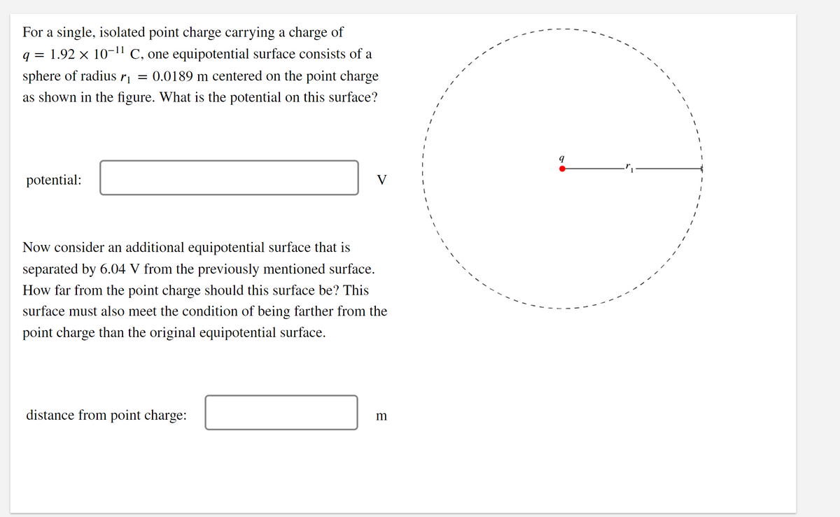 For a single, isolated point charge carrying a charge of
q = 1.92 x 10-" C, one equipotential surface consists of a
||
sphere of radius r¡ = 0.0189 m centered on the point charge
as shown in the figure. What is the potential on this surface?
potential:
V
Now consider an additional equipotential surface that is
separated by 6.04 V from the previously mentioned surface.
How far from the point charge should this surface be? This
surface must also meet the condition of being farther from the
point charge than the original equipotential surface.
distance from point charge:
m
