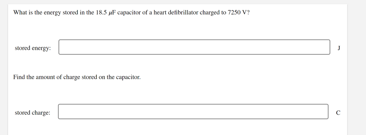 What is the energy stored in the 18.5 µF capacitor of a heart defibrillator charged to 7250 V?
stored energy:
J
Find the amount of charge stored on the capacitor.
stored charge:
C
