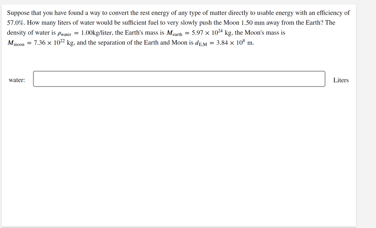 Suppose that you have found a way to convert the rest energy of any type of matter directly to usable energy with an efficiency of
57.0%. How many liters of water would be sufficient fuel to very slowly push the Moon 1.50 mm away from the Earth? The
density of water is
Pwater =
1.00kg/liter, the Earth's mass is Mearth
5.97 x 1024 kg, the Moon's mass is
М,
= 7.36 x 1022 kg, and the separation of the Earth and Moon is de.M
3.84 x 10° m.
moon
water:
Liters
