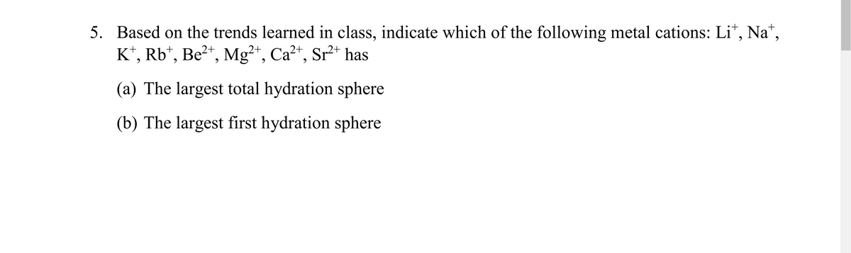 5. Based on the trends learned in class, indicate which of the following metal cations: Li*, Na*,
K*, Rb*, Be²*, Mg²+, Ca²+, Sr²* has
(a) The largest total hydration sphere
(b) The largest first hydration sphere
