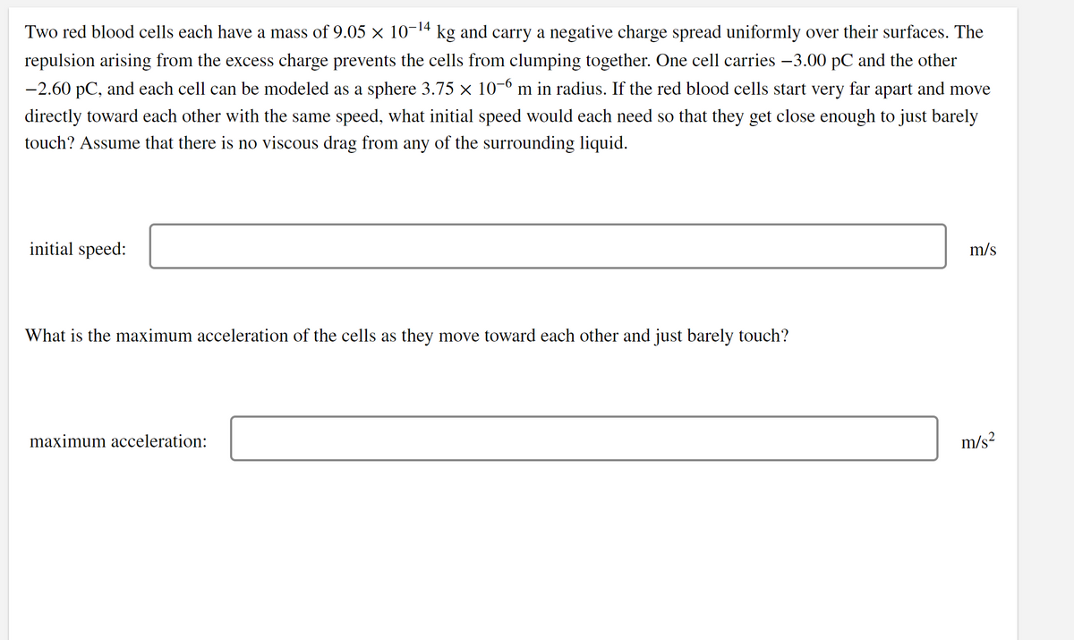 Two red blood cells each have a mass of 9.05 × 10-14 kg and carry a negative charge spread uniformly over their surfaces. The
repulsion arising from the excess charge prevents the cells from clumping together. One cell carries -3.00 pC and the other
-2.60 pC, and each cell can be modeled as a sphere 3.75 × 10-º m in radius. If the red blood cells start very far apart and move
directly toward each other with the same speed, what initial speed would each need so that they get close enough to just barely
touch? Assume that there is no viscous drag from any of the surrounding liquid.
initial speed:
m/s
What is the maximum acceleration of the cells as they move toward each other and just barely touch?
maximum acceleration:
m/s?
