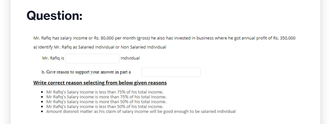 Question:
Mr. Rafiq has salary income or Rs. 80,000 per month (gross) he also has invested in business where he got annual profit of Rs. 350,000
a) Identify Mr. Rafiq as Salaried Individual or Non Salaried Individual
Mr. Rafiq is
Individual
b. Give reason to support your answer in part a
Write correct reason selecting from below given reasons
• Mr Rafiq's Salary income is less than 75% of his total income.
• Mr Rafiq's Salary income is more than 75% of his total income.
• Mr Rafiq's Salary income is more than 50% of his total income.
• Mr Rafiq's Salary income is less than 50% of his total income.
• Amount doesnot matter as his claim of salary income will be good enough to be salaried individual
