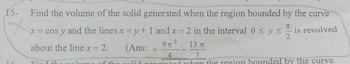 15-
Find the volume of the solid generated when the region bounded by the curve
x= cos y and the lines x y+1 and x 2 in the interval 0sys
TC
is revolved
9 n2
13 TO
about the line x = 2.
(Ans:
1ume of the golid
orotad uhen the resgion bounded by the curve
