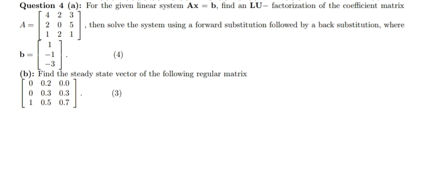Question 4 (a): For the given linear system Ax = b, find an LU- factorization of the coefficient matrix
4 2 3
A =| 2 0 5
1 2 1
then solve the system using a forward substitution followed by a back substitution, where
1
b =
-1
(4)
-3
(b): Find the steady state vector of the following regular matrix
0 0.2 0.0
0 0.3 0.3
(3)
1
0.5 0.7
