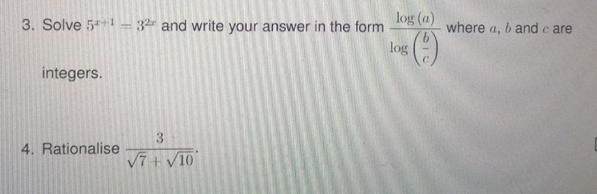 3. Solve 5*+1 = 32 and write your answer in the form
log (a)
where a, b and c are
()
log
integers.
4. Rationalise
V7+ V10
