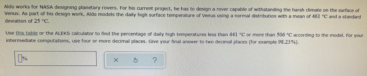 Aldo works for NASA designing planetary rovers. For his current project, he has to design a rover capable of withstanding the harsh climate on the surface of
Venus. As part of his design work, Aldo models the daily high surface temperature of Venus using a normal distribution with a mean of 461 °C and a standard
deviation of 25 °C.
Use this table or the ALEKS calculator to find the percentage of daily high temperatures less than 441 °C or more than 506 °C according to the model. For your
intermediate computations, use four or more decimal places. Give your final answer to two decimal places (for example 98.23%).
