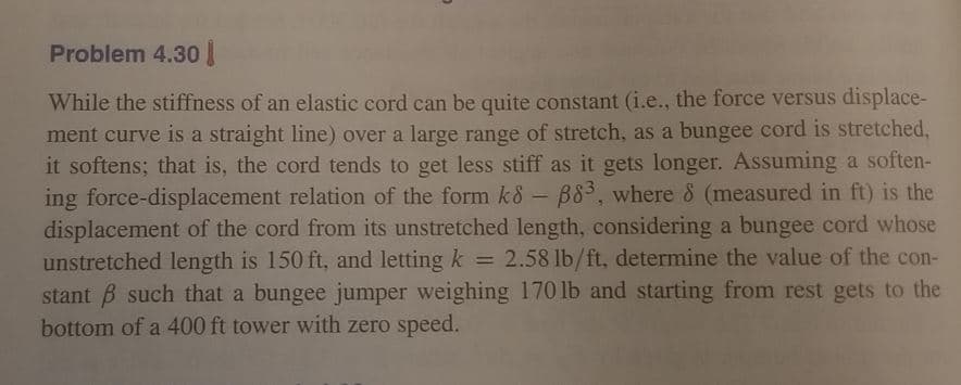 Problem 4.30
While the stiffness of an elastic cord can be quite constant (i.e., the force versus displace-
ment curve is a straight line) over a large range of stretch, as a bungee cord is stretched,
it softens; that is, the cord tends to get less stiff as it gets longer. Assuming a soften-
ing force-displacement relation of the form k8 - B83, where 8 (measured in ft) is the
displacement of the cord from its unstretched length, considering a bungee cord whose
unstretched length is 150 ft, and letting k = 2.58 lb/ft, determine the value of the con-
stant B such that a bungee jumper weighing 170 lb and starting from rest gets to the
bottom of a 400 ft tower with zero speed.
