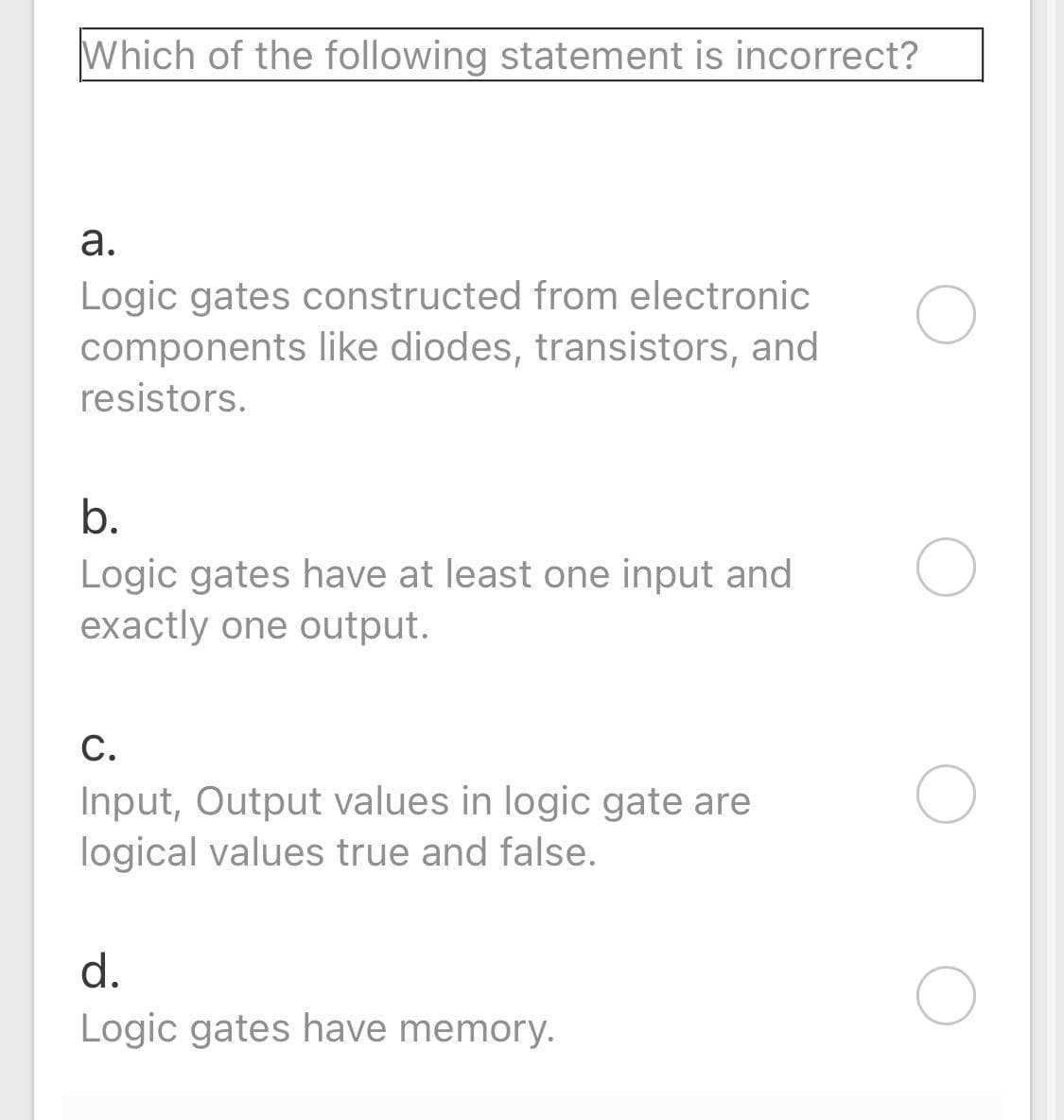 Which of the following statement is incorrect?
а.
Logic gates constructed from electronic
components like diodes, transistors, and
resistors.
b.
Logic gates have at least one input and
exactly one output.
С.
Input, Output values in logic gate are
logical values true and false.
d.
Logic gates have memory.
