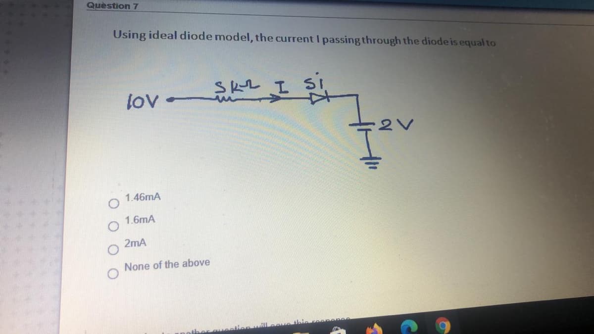 Quèstion 7
Using ideal diode model, the current I passing through the diode is equal to
SKL I
si
1.46mA
1.6mA
2mA
None of the above
O O

