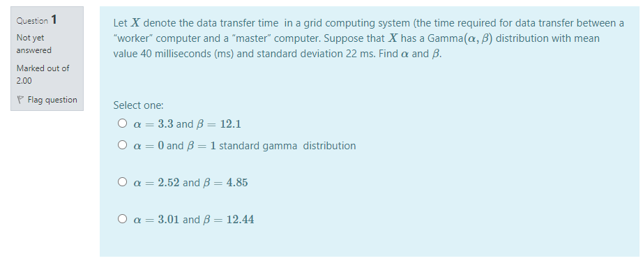 Question 1
Let X denote the data transfer time in a grid computing system (the time required for data transfer between a
"worker" computer and a "master" computer. Suppose that X has a Gamma(a, B) distribution with mean
value 40 milliseconds (ms) and standard deviation 22 ms. Find a and B.
Not yet
answered
Marked out of
2.00
P Flag question
Select one:
O a = 3.3 and B = 12.1
O a = 0 and B = 1 standard gamma distribution
%3D
O a = 2.52 and B = 4.85
O a = 3.01 and ß = 12.44
