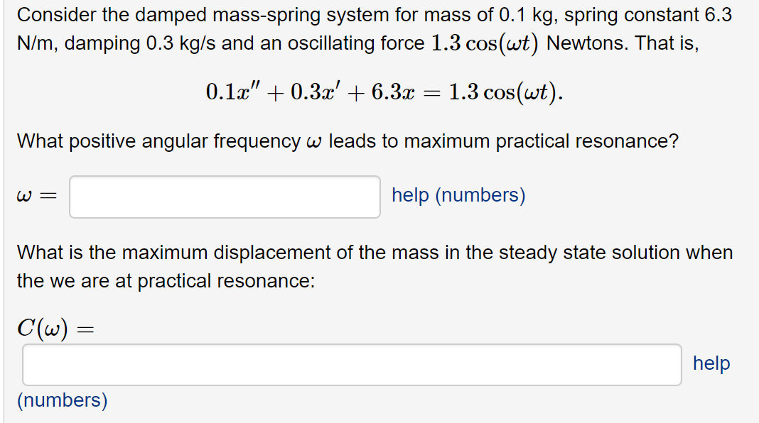 Consider the damped mass-spring system for mass of 0.1 kg, spring constant 6.3
N/m, damping 0.3 kg/s and an oscillating force 1.3 cos(wt) Newtons. That is,
0.1x" + 0.3x'+ 6.3x
1.3 cos(wt).
What positive angular frequency w leads to maximum practical resonance?
W =
help (numbers)
What is the maximum displacement of the mass in the steady state solution when
the we are at practical resonance:
C(w) =
help
(numbers)
