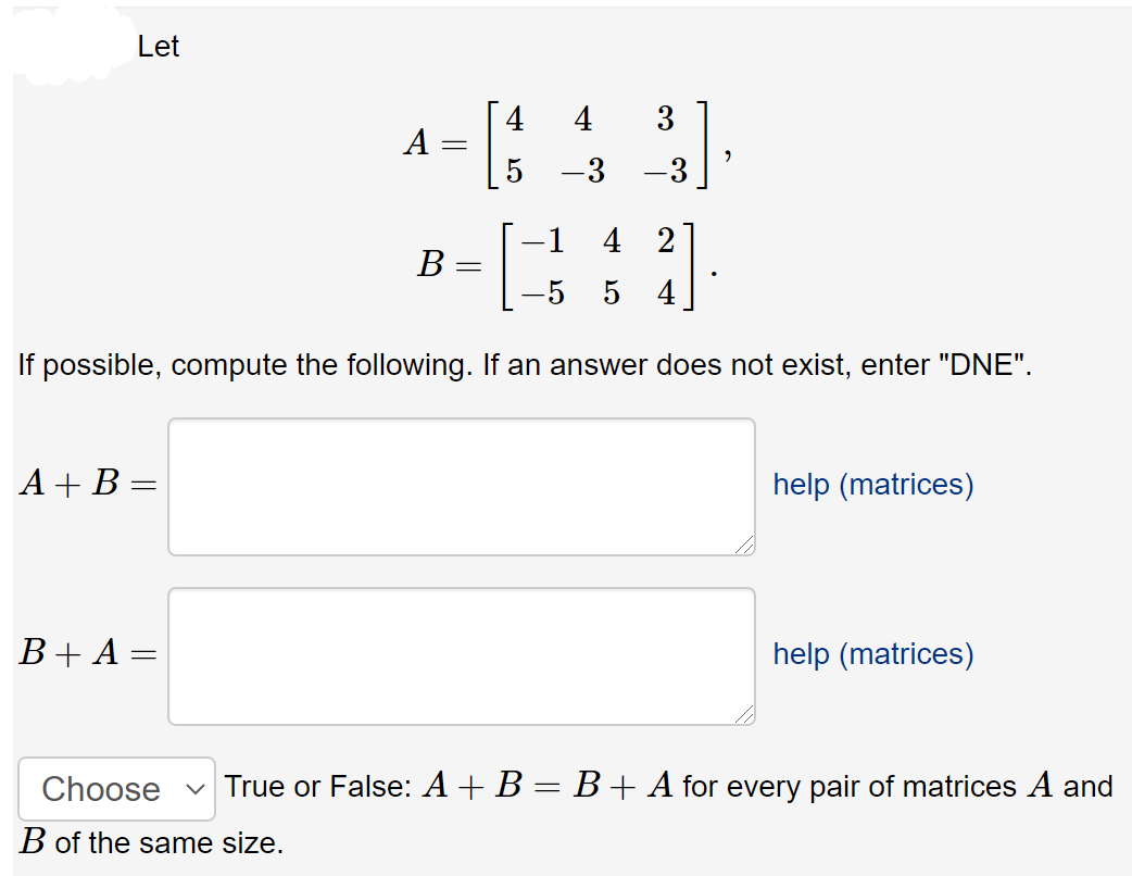 Let
4
4
3
А
-3
3
-1 4 2
B :
-5 5 4
If possible, compute the following. If an answer does not exist, enter "DNE".
A + B =
help (matrices)
B+ A =
help (matrices)
Choose
True or False: A+B = B+ A for every pair of matrices A and
B of the same size.
