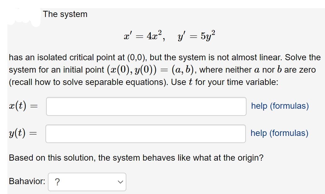 The system
x' = 4x°,
y' = 5y?
has an isolated critical point at (0,0), but the system is not almost linear. Solve the
system for an initial point (x(0), y(0)) = (a, b), where neither a nor b are zero
(recall how to solve separable equations). Use t for your time variable:
æ(t) =
help (formulas)
y(t) =
help (formulas)
Based on this solution, the system behaves like what at the origin?
Bahavior: ?
