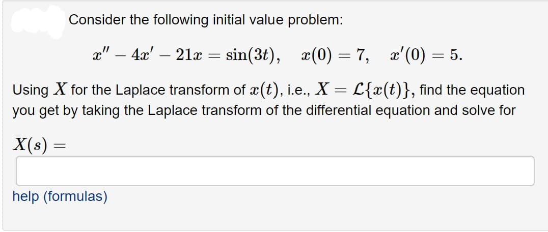 Consider the following initial value problem:
a" – 4x' – 21x = sin(3t), x(0) = 7, x'(0) = 5.
-
Using X for the Laplace transform of x(t), i.e., X = L{x(t)}, find the equation
you get by taking the Laplace transform of the differential equation and solve for
X(s)
help (formulas)
