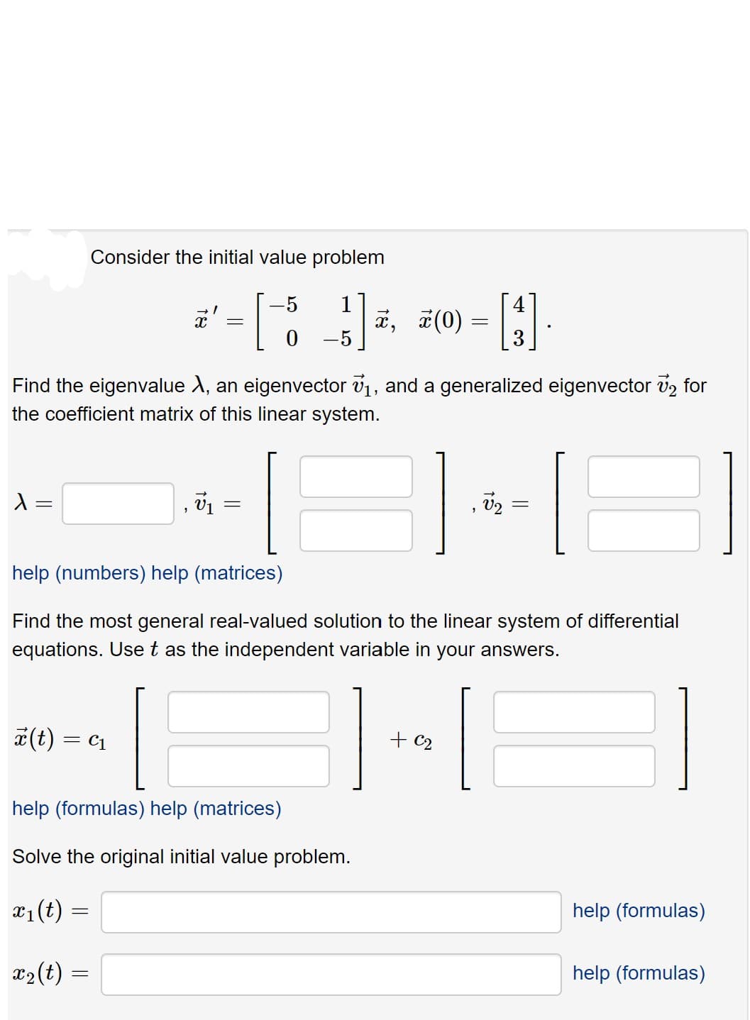 Consider the initial value problem
-5
1
4
¤ (0)
0 -5
Find the eigenvalue X, an eigenvector v1, and a generalized eigenvector v2 for
the coefficient matrix of this linear system.
help (numbers) help (matrices)
Fi
th
most general real-valued solution to the linear system
differential
equations. Uset as the independent variable in your answers.
*(t)
= C1
+ c2
help (formulas) help (matrices)
Solve the original initial value problem.
x1(t) =
help (formulas)
x2(t)
help (formulas)
