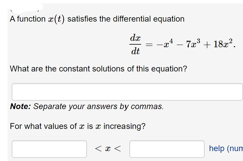 A function x(t) satisfies the differential equation
dx
-aª – 7æ³ + 18x².
3
dt
What are the constant solutions of this equation?
Note: Separate your answers by commas.
For what values of x is x increasing?
< x <
help (num
