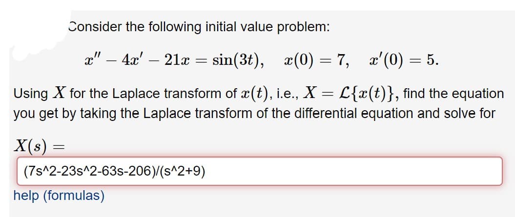Consider the following initial value problem:
x" – 4x'
21x
sin(3t), æ(0) = 7, x'(0) = 5.
-
Using X for the Laplace transform of x(t), i.e., X = L{x(t)}, find the equation
you get by taking the Laplace transform of the differential equation and solve for
X(s) =
(7s^2-23s^2-63s-206)/(s^2+9)
help (formulas)

